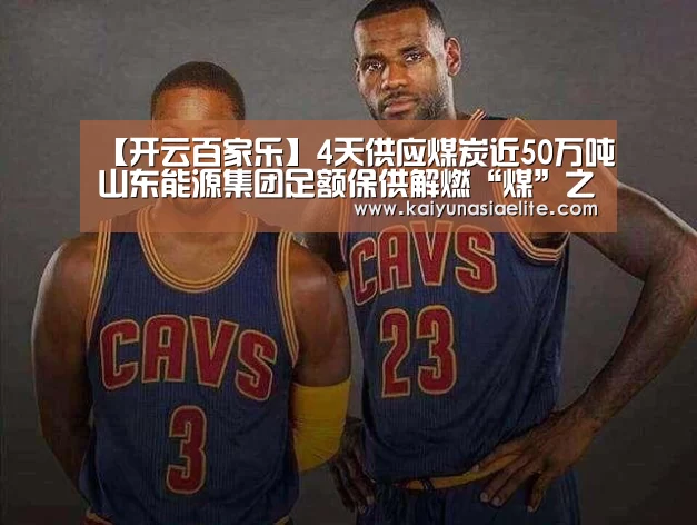 【开云百家乐】4天供应煤炭近50万吨山东能源集团足额保供解燃“煤”之急(图4) 开云百家乐